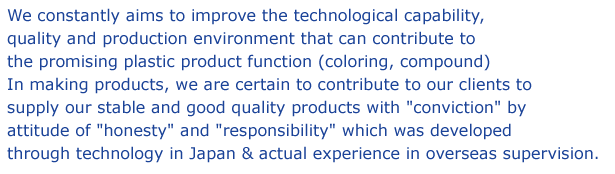 We constantly aims to improve the technological capability, quality and production environment that can contribute to the promising plastic product function (coloring, compound) In making products, we are certain to contribute to our clients to supply our stable and good quality products with "conviction" by attitude of "honesty" and "responsibility"